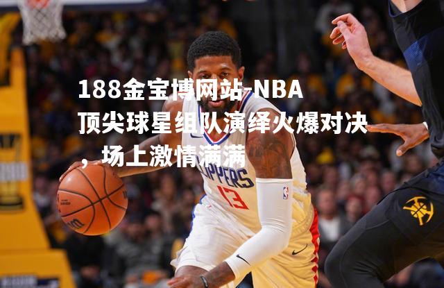 NBA顶尖球星组队演绎火爆对决，场上激情满满